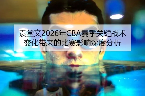 袁堂文2026年CBA赛季关键战术变化带来的比赛影响深度分析