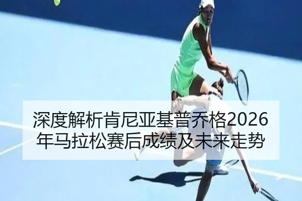 深度解析肯尼亚基普乔格2026年马拉松赛后成绩及未来走势